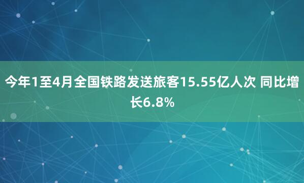 今年1至4月全国铁路发送旅客15.55亿人次 同比增长6.8%