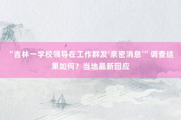“吉林一学校领导在工作群发‘亲密消息’”调查结果如何？当地最新回应