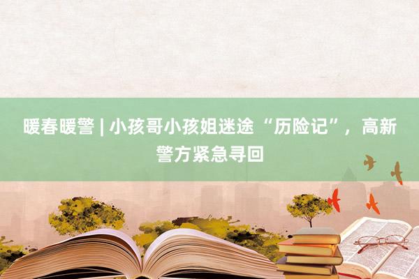 暖春暖警 | 小孩哥小孩姐迷途 “历险记”，高新警方紧急寻回