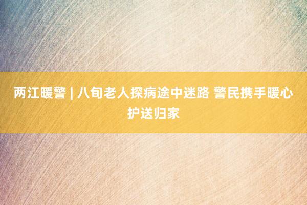 两江暖警 | 八旬老人探病途中迷路 警民携手暖心护送归家