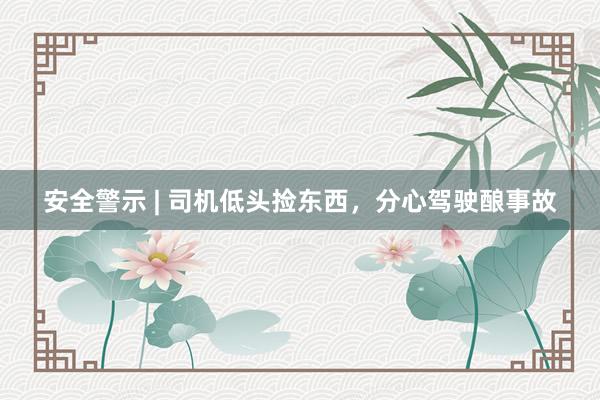安全警示 | 司机低头捡东西，分心驾驶酿事故